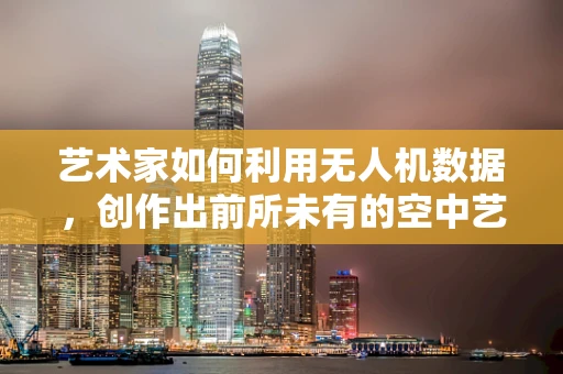 艺术家如何利用无人机数据，创作出前所未有的空中艺术作品？