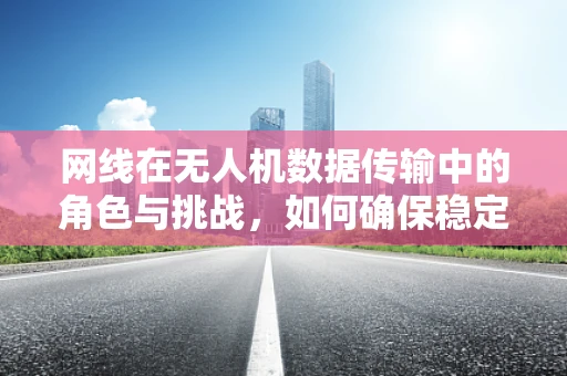 网线在无人机数据传输中的角色与挑战，如何确保稳定与安全？