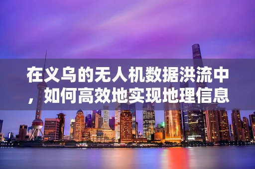 在义乌的无人机数据洪流中，如何高效地实现地理信息的高精度匹配？