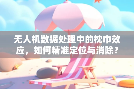无人机数据处理中的枕巾效应，如何精准定位与消除？