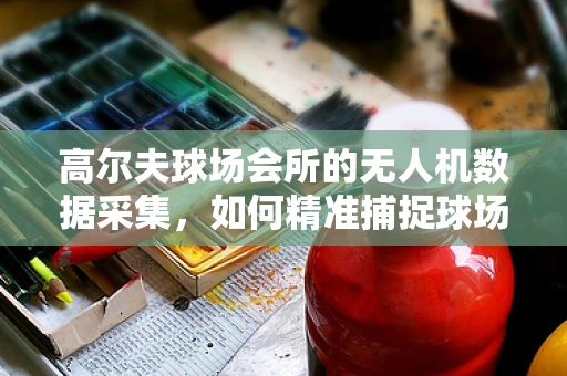 高尔夫球场会所的无人机数据采集，如何精准捕捉球场绿茵的微妙变化？
