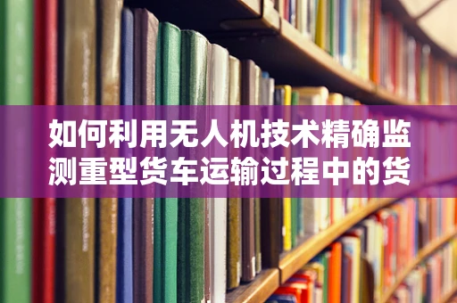 如何利用无人机技术精确监测重型货车运输过程中的货物状态？