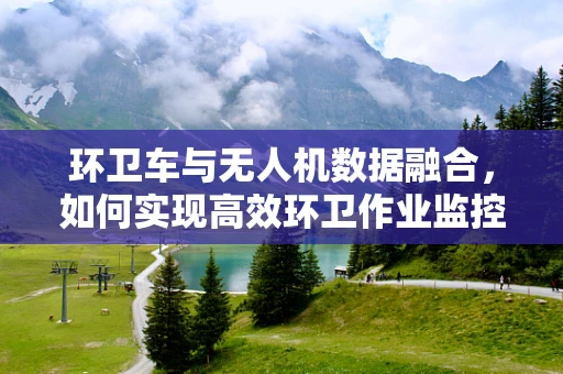 环卫车与无人机数据融合，如何实现高效环卫作业监控？