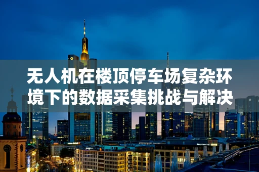 无人机在楼顶停车场复杂环境下的数据采集挑战与解决方案