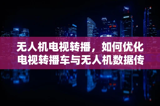 无人机电视转播，如何优化电视转播车与无人机数据传输的稳定性？