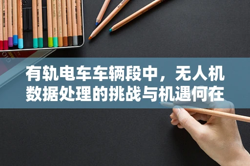 有轨电车车辆段中，无人机数据处理的挑战与机遇何在？