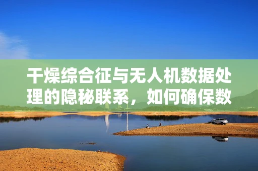 干燥综合征与无人机数据处理的隐秘联系，如何确保数据‘不干燥’？