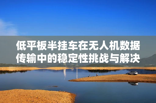 低平板半挂车在无人机数据传输中的稳定性挑战与解决方案
