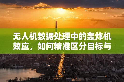 无人机数据处理中的轰炸机效应，如何精准区分目标与干扰？