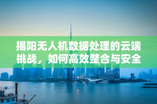 揭阳无人机数据处理的云端挑战，如何高效整合与安全传输？