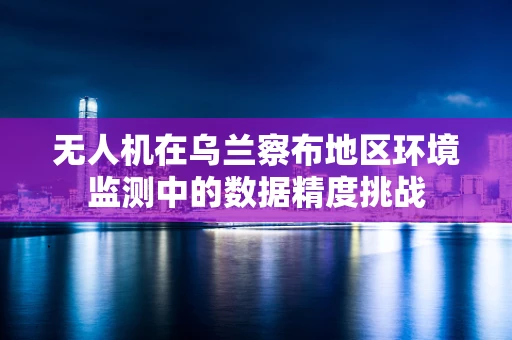 无人机在乌兰察布地区环境监测中的数据精度挑战