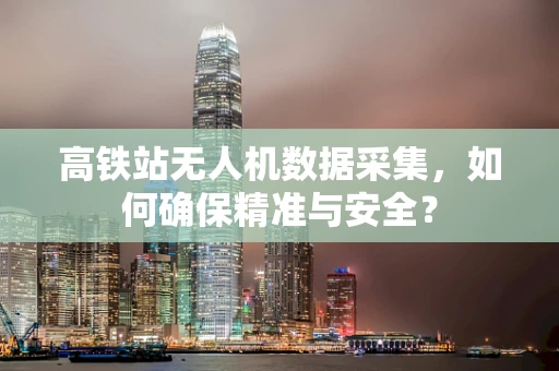 高铁站无人机数据采集，如何确保精准与安全？