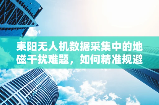耒阳无人机数据采集中的地磁干扰难题，如何精准规避？