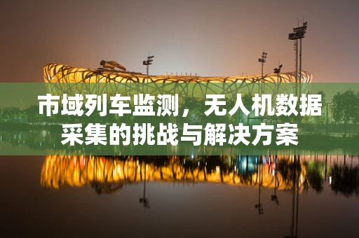 市域列车监测，无人机数据采集的挑战与解决方案