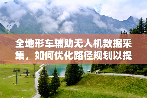 全地形车辅助无人机数据采集，如何优化路径规划以提高效率？