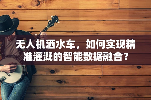 无人机洒水车，如何实现精准灌溉的智能数据融合？