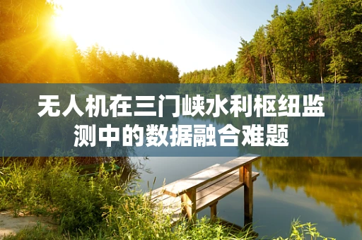 无人机在三门峡水利枢纽监测中的数据融合难题