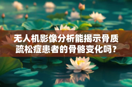 无人机影像分析能揭示骨质疏松症患者的骨骼变化吗？