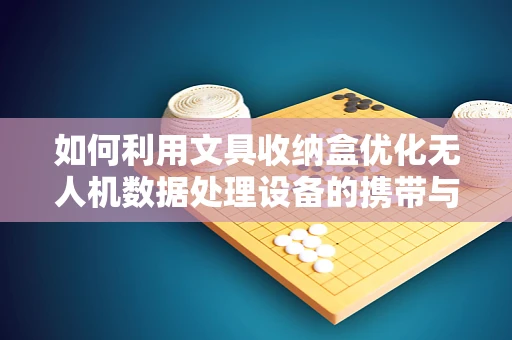 如何利用文具收纳盒优化无人机数据处理设备的携带与组织？