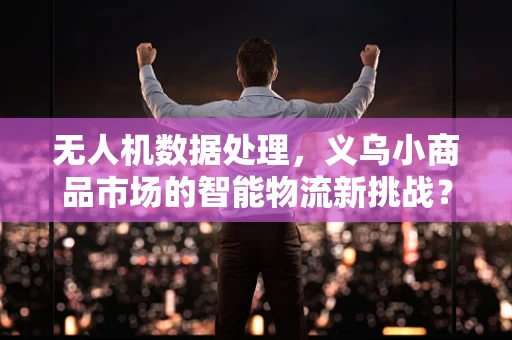 无人机数据处理，义乌小商品市场的智能物流新挑战？