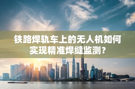 铁路焊轨车上的无人机如何实现精准焊缝监测？
