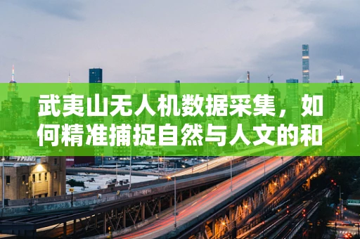 武夷山无人机数据采集，如何精准捕捉自然与人文的和谐之美？