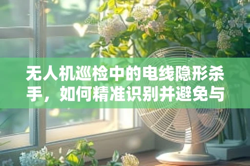 无人机巡检中的电线隐形杀手，如何精准识别并避免与电线的碰撞？