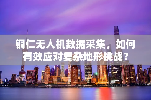 铜仁无人机数据采集，如何有效应对复杂地形挑战？