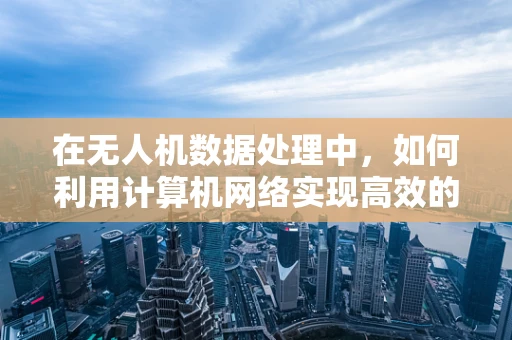 在无人机数据处理中，如何利用计算机网络实现高效的数据传输与同步？