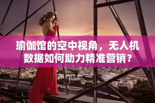 瑜伽馆的空中视角，无人机数据如何助力精准营销？