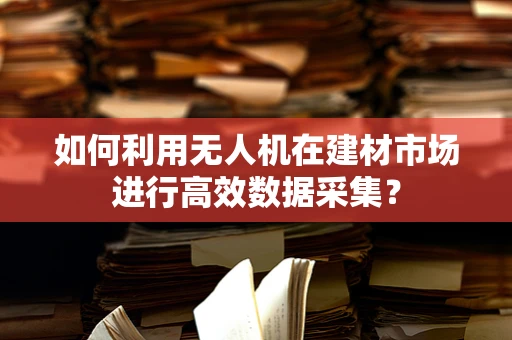 如何利用无人机在建材市场进行高效数据采集？