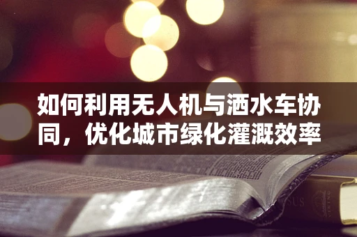 如何利用无人机与洒水车协同，优化城市绿化灌溉效率？