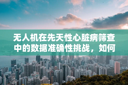 无人机在先天性心脏病筛查中的数据准确性挑战，如何跨越‘心’的障碍？