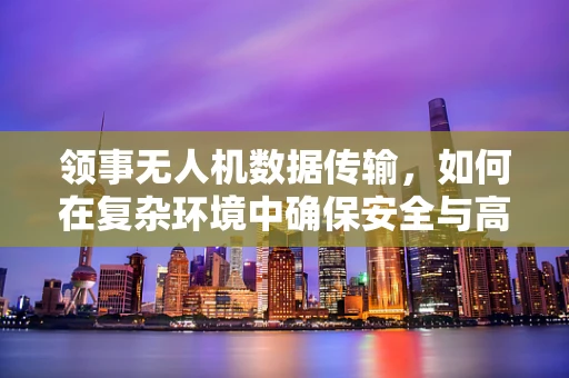 领事无人机数据传输，如何在复杂环境中确保安全与高效？