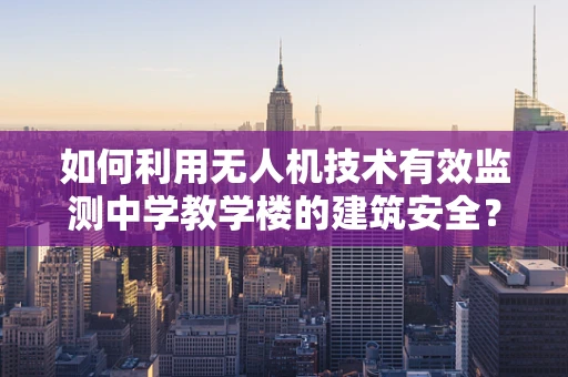 如何利用无人机技术有效监测中学教学楼的建筑安全？