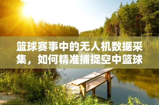 篮球赛事中的无人机数据采集，如何精准捕捉空中篮球轨迹？