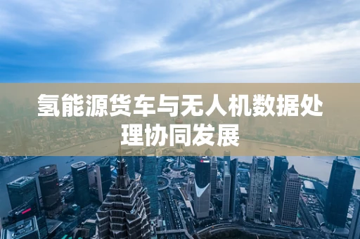 氢能源货车与无人机数据处理协同发展