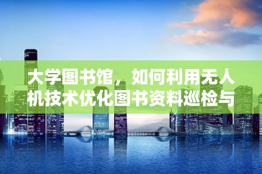 大学图书馆，如何利用无人机技术优化图书资料巡检与维护？