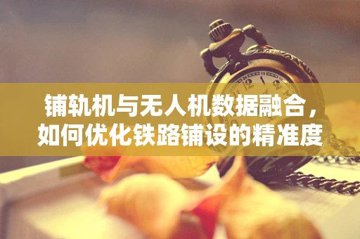 铺轨机与无人机数据融合，如何优化铁路铺设的精准度？