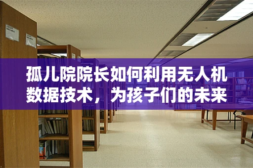 孤儿院院长如何利用无人机数据技术，为孩子们的未来插上翅膀？