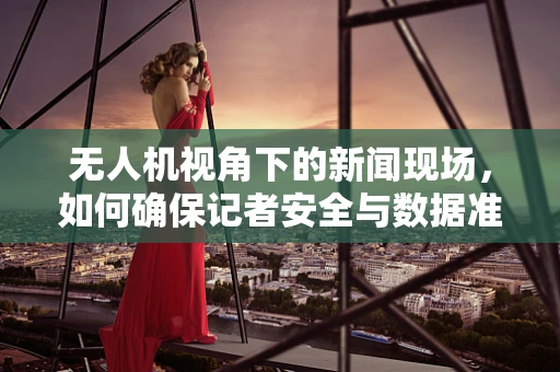 无人机视角下的新闻现场，如何确保记者安全与数据准确？