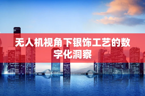无人机视角下银饰工艺的数字化洞察