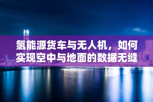 氢能源货车与无人机，如何实现空中与地面的数据无缝对接？