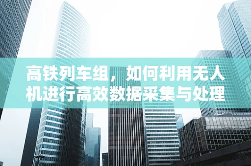 高铁列车组，如何利用无人机进行高效数据采集与处理？
