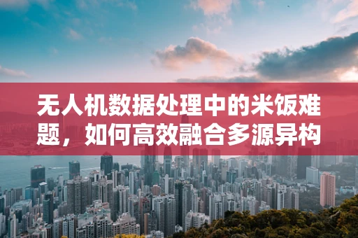 无人机数据处理中的米饭难题，如何高效融合多源异构数据？