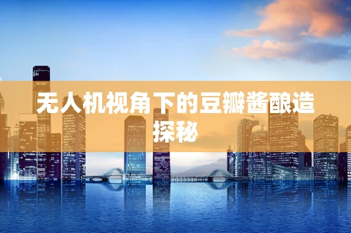 无人机视角下的豆瓣酱酿造探秘