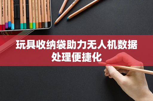 玩具收纳袋助力无人机数据处理便捷化