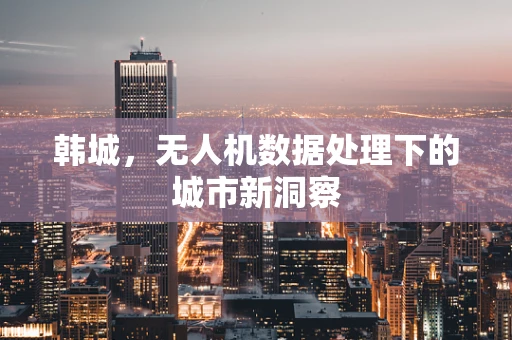 韩城，无人机数据处理下的城市新洞察