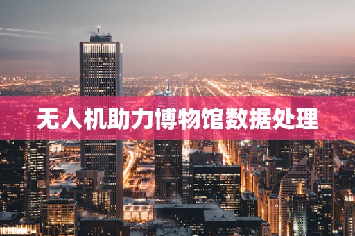 无人机助力博物馆数据处理