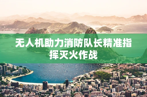 无人机助力消防队长精准指挥灭火作战